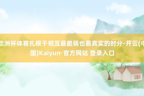 欧洲杯体育扎根于相互最脆弱也最真实的时分-开云(中国)Kaiyun·官方网站 登录入口