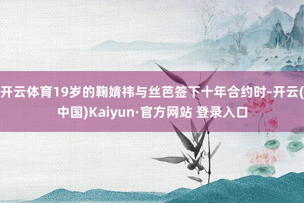 开云体育19岁的鞠婧祎与丝芭签下十年合约时-开云(中国)Kaiyun·官方网站 登录入口