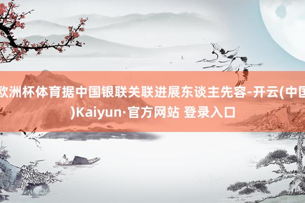 欧洲杯体育据中国银联关联进展东谈主先容-开云(中国)Kaiyun·官方网站 登录入口