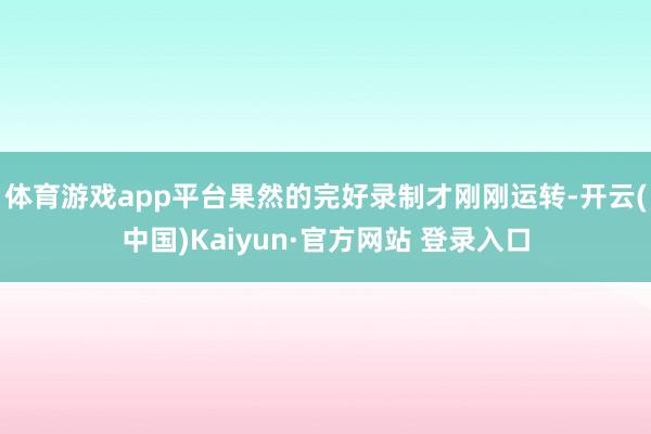 体育游戏app平台果然的完好录制才刚刚运转-开云(中国)Kaiyun·官方网站 登录入口