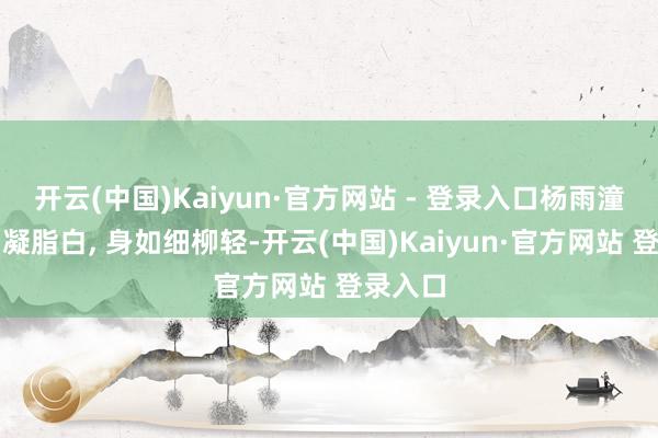 开云(中国)Kaiyun·官方网站 - 登录入口杨雨潼‖肌若凝脂白, 身如细柳轻-开云(中国)Kaiyun·官方网站 登录入口