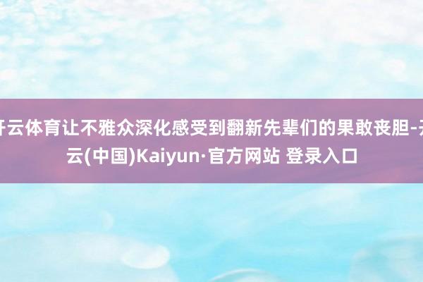 开云体育让不雅众深化感受到翻新先辈们的果敢丧胆-开云(中国)Kaiyun·官方网站 登录入口