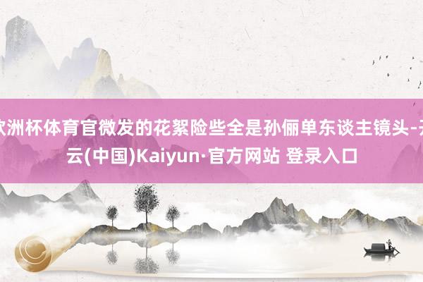 欧洲杯体育官微发的花絮险些全是孙俪单东谈主镜头-开云(中国)Kaiyun·官方网站 登录入口