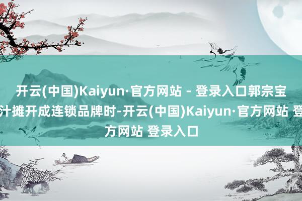 开云(中国)Kaiyun·官方网站 - 登录入口郭宗宝把玉米汁摊开成连锁品牌时-开云(中国)Kaiyun·官方网站 登录入口