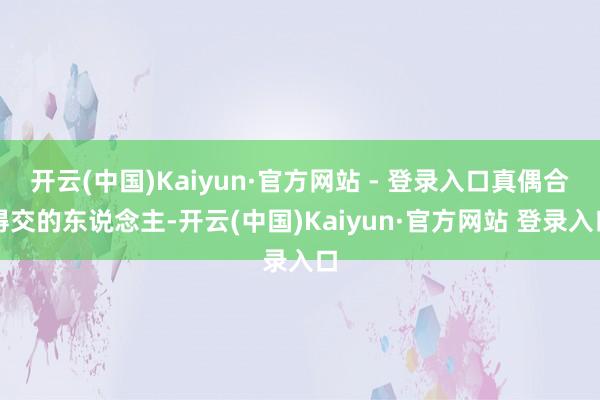 开云(中国)Kaiyun·官方网站 - 登录入口真偶合得交的东说念主-开云(中国)Kaiyun·官方网站 登录入口