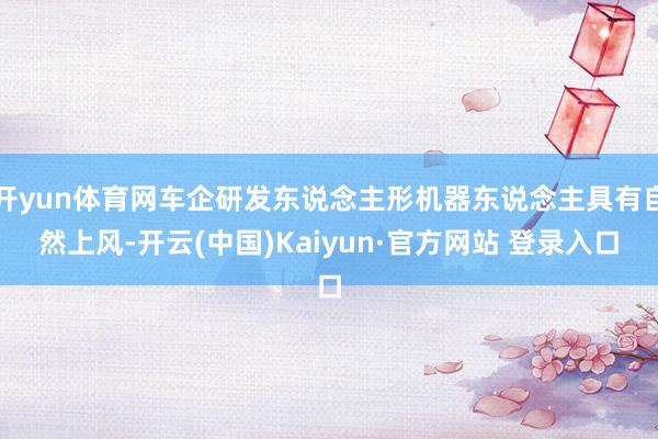 开yun体育网车企研发东说念主形机器东说念主具有自然上风-开云(中国)Kaiyun·官方网站 登录入口