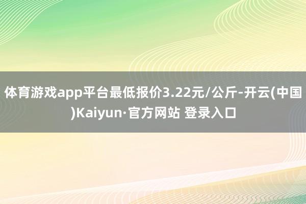 体育游戏app平台最低报价3.22元/公斤-开云(中国)Kaiyun·官方网站 登录入口