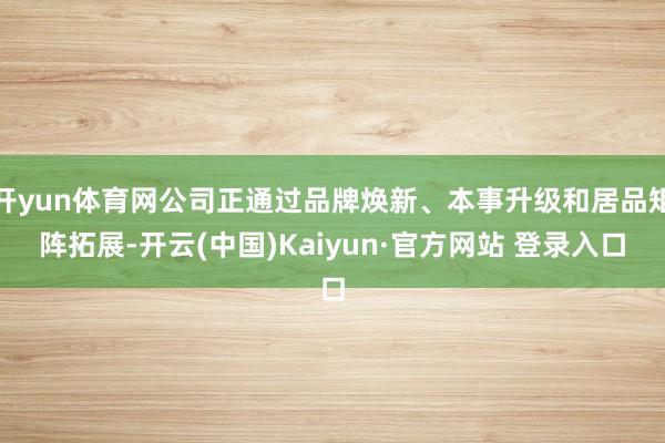 开yun体育网公司正通过品牌焕新、本事升级和居品矩阵拓展-开云(中国)Kaiyun·官方网站 登录入口