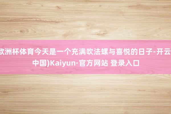 欧洲杯体育今天是一个充满吹法螺与喜悦的日子-开云(中国)Kaiyun·官方网站 登录入口