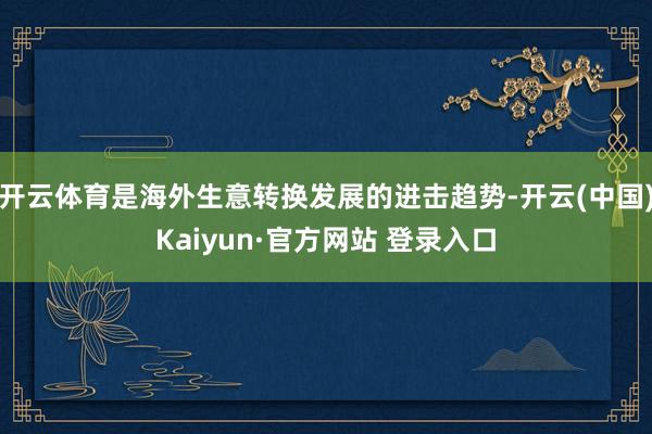 开云体育是海外生意转换发展的进击趋势-开云(中国)Kaiyun·官方网站 登录入口