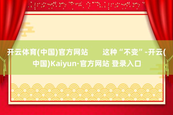 开云体育(中国)官方网站       这种“不变”-开云(中国)Kaiyun·官方网站 登录入口