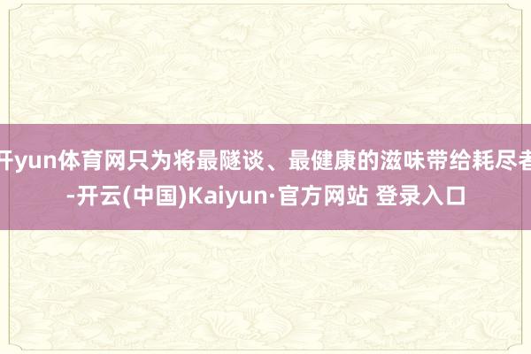 开yun体育网只为将最隧谈、最健康的滋味带给耗尽者-开云(中国)Kaiyun·官方网站 登录入口
