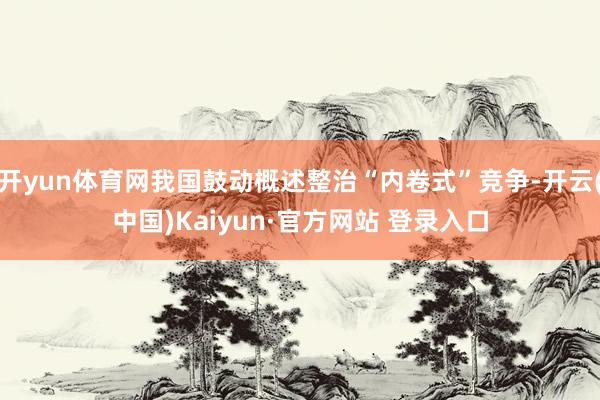 开yun体育网我国鼓动概述整治“内卷式”竞争-开云(中国)Kaiyun·官方网站 登录入口