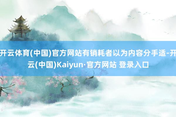开云体育(中国)官方网站有销耗者以为内容分手适-开云(中国)Kaiyun·官方网站 登录入口
