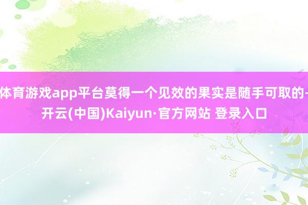 体育游戏app平台莫得一个见效的果实是随手可取的-开云(中国)Kaiyun·官方网站 登录入口
