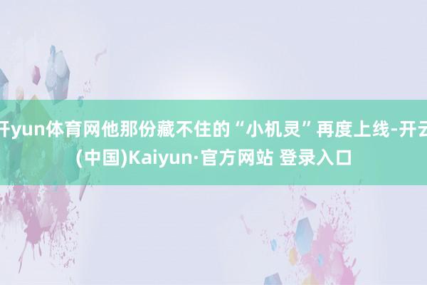 开yun体育网他那份藏不住的“小机灵”再度上线-开云(中国)Kaiyun·官方网站 登录入口