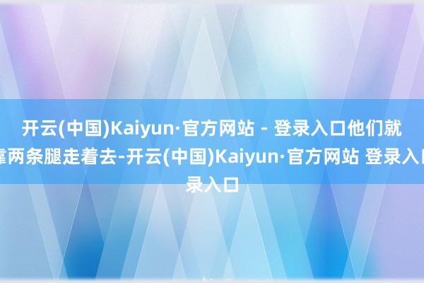 开云(中国)Kaiyun·官方网站 - 登录入口他们就靠两条腿走着去-开云(中国)Kaiyun·官方网站 登录入口