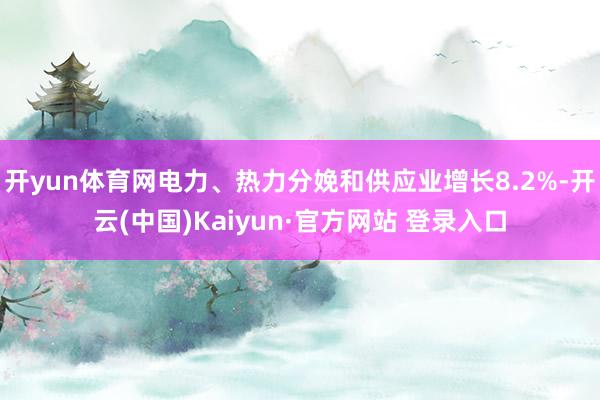 开yun体育网电力、热力分娩和供应业增长8.2%-开云(中国)Kaiyun·官方网站 登录入口