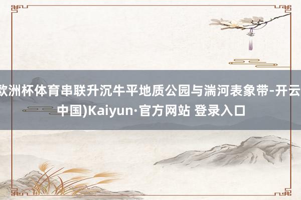欧洲杯体育串联升沉牛平地质公园与湍河表象带-开云(中国)Kaiyun·官方网站 登录入口