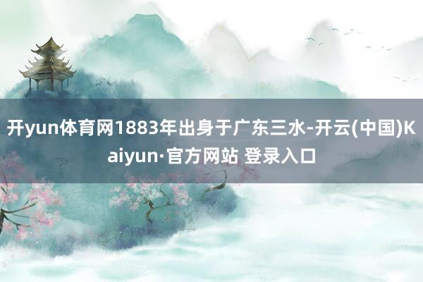 开yun体育网1883年出身于广东三水-开云(中国)Kaiyun·官方网站 登录入口