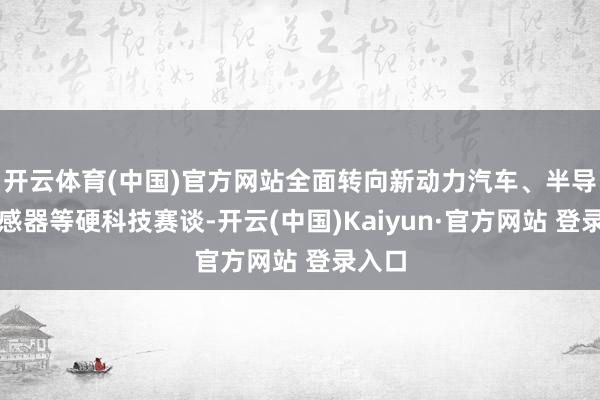 开云体育(中国)官方网站全面转向新动力汽车、半导体传感器等硬科技赛谈-开云(中国)Kaiyun·官方网站 登录入口