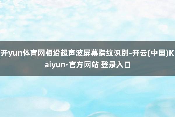 开yun体育网相沿超声波屏幕指纹识别-开云(中国)Kaiyun·官方网站 登录入口