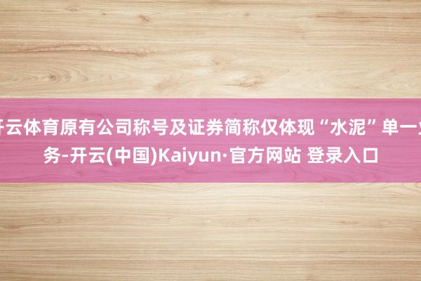 开云体育原有公司称号及证券简称仅体现“水泥”单一业务-开云(中国)Kaiyun·官方网站 登录入口