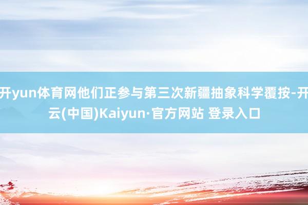 开yun体育网他们正参与第三次新疆抽象科学覆按-开云(中国)Kaiyun·官方网站 登录入口