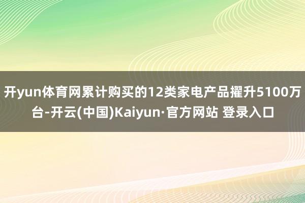 开yun体育网累计购买的12类家电产品擢升5100万台-开云(中国)Kaiyun·官方网站 登录入口