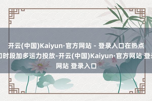 开云(中国)Kaiyun·官方网站 - 登录入口在热点区间和时段加多运力投放-开云(中国)Kaiyun·官方网站 登录入口