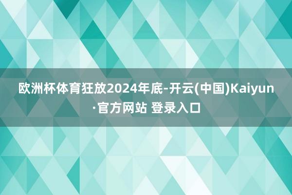 欧洲杯体育 狂放2024年底-开云(中国)Kaiyun·官方网站 登录入口