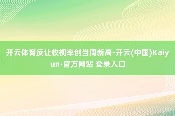 开云体育反让收视率创当周新高-开云(中国)Kaiyun·官方网站 登录入口