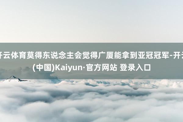 开云体育莫得东说念主会觉得广厦能拿到亚冠冠军-开云(中国)Kaiyun·官方网站 登录入口