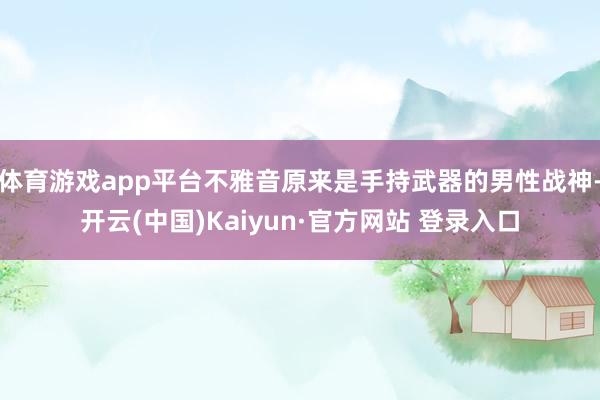 体育游戏app平台不雅音原来是手持武器的男性战神-开云(中国)Kaiyun·官方网站 登录入口