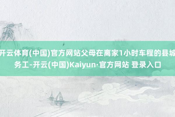 开云体育(中国)官方网站父母在离家1小时车程的县城务工-开云(中国)Kaiyun·官方网站 登录入口