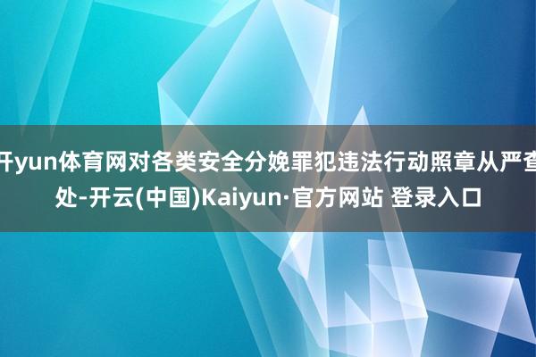 开yun体育网对各类安全分娩罪犯违法行动照章从严查处-开云(中国)Kaiyun·官方网站 登录入口