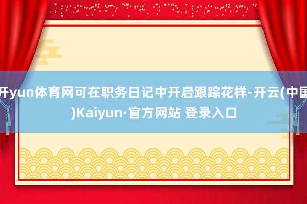 开yun体育网可在职务日记中开启跟踪花样-开云(中国)Kaiyun·官方网站 登录入口
