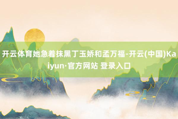 开云体育她急着抹黑丁玉娇和孟万福-开云(中国)Kaiyun·官方网站 登录入口