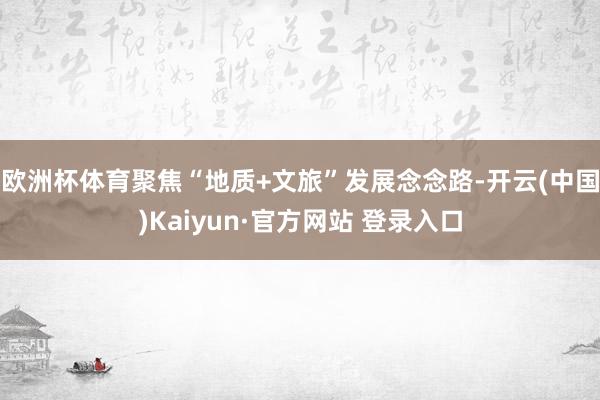 欧洲杯体育聚焦“地质+文旅”发展念念路-开云(中国)Kaiyun·官方网站 登录入口