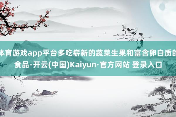 体育游戏app平台多吃崭新的蔬菜生果和富含卵白质的食品-开云(中国)Kaiyun·官方网站 登录入口