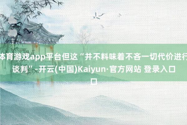 体育游戏app平台但这“并不料味着不吝一切代价进行谈判”-开云(中国)Kaiyun·官方网站 登录入口