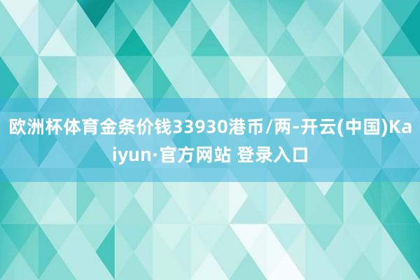 欧洲杯体育金条价钱33930港币/两-开云(中国)Kaiyun·官方网站 登录入口