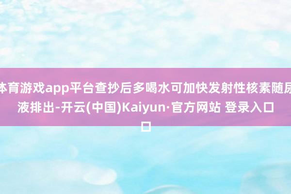 体育游戏app平台查抄后多喝水可加快发射性核素随尿液排出-开云(中国)Kaiyun·官方网站 登录入口