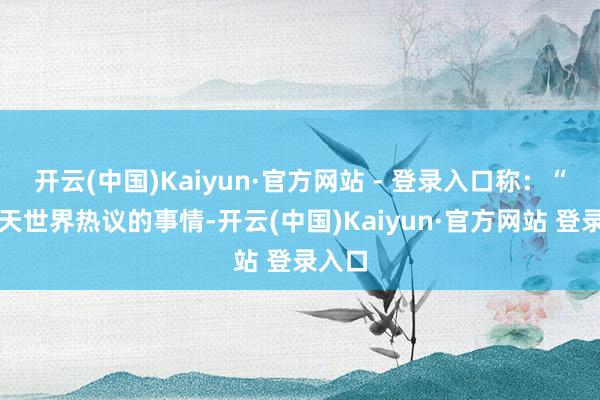 开云(中国)Kaiyun·官方网站 - 登录入口称：“这两天世界热议的事情-开云(中国)Kaiyun·官方网站 登录入口