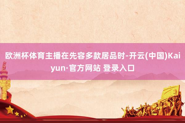 欧洲杯体育主播在先容多款居品时-开云(中国)Kaiyun·官方网站 登录入口