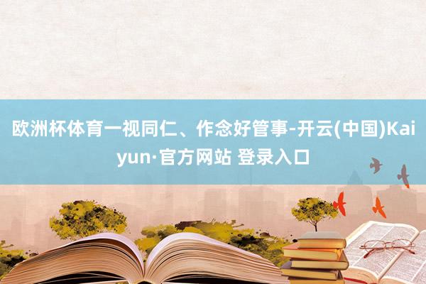 欧洲杯体育一视同仁、作念好管事-开云(中国)Kaiyun·官方网站 登录入口