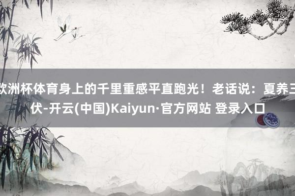欧洲杯体育身上的千里重感平直跑光！老话说：夏养三伏-开云(中国)Kaiyun·官方网站 登录入口