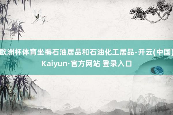 欧洲杯体育坐褥石油居品和石油化工居品-开云(中国)Kaiyun·官方网站 登录入口