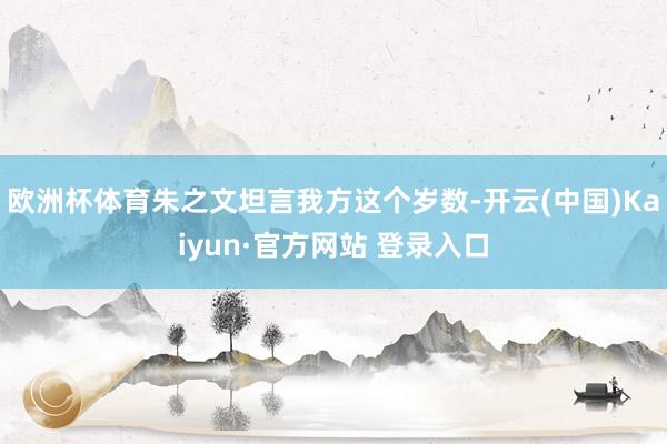 欧洲杯体育朱之文坦言我方这个岁数-开云(中国)Kaiyun·官方网站 登录入口