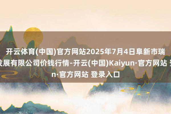 开云体育(中国)官方网站2025年7月4日阜新市瑞轩实业发展有限公司价钱行情-开云(中国)Kaiyun·官方网站 登录入口